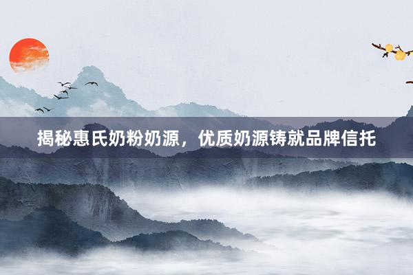 揭秘惠氏奶粉奶源，优质奶源铸就品牌信托