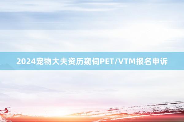 2024宠物大夫资历窥伺PET/VTM报名申诉