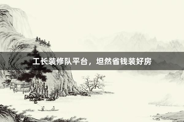 工长装修队平台，坦然省钱装好房