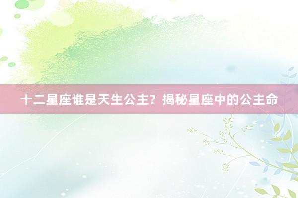 十二星座谁是天生公主？揭秘星座中的公主命